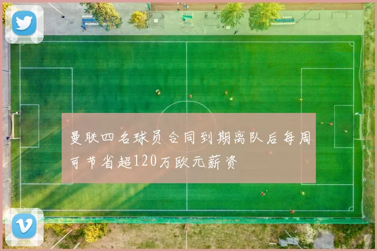 曼联四名球员合同到期离队后每周可节省超120万欧元薪资