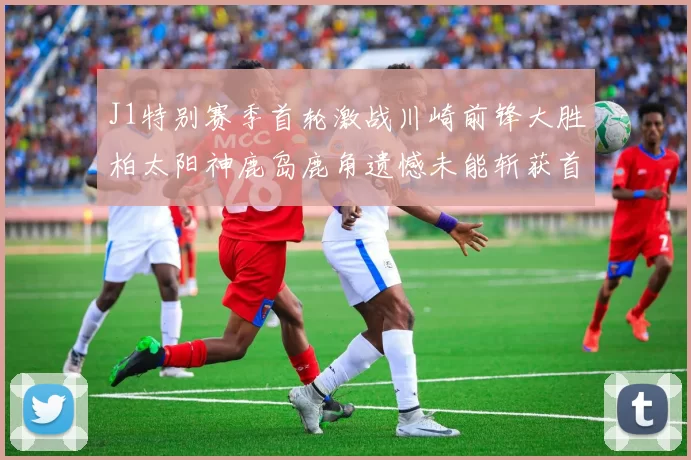 J1特别赛季首轮激战川崎前锋大胜柏太阳神鹿岛鹿角遗憾未能斩获首胜