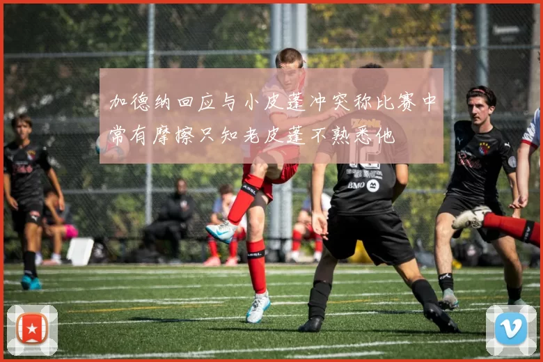 加德纳回应与小皮蓬冲突称比赛中常有摩擦只知老皮蓬不熟悉他