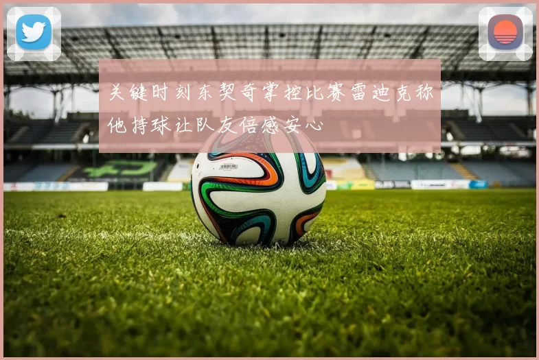 关键时刻东契奇掌控比赛雷迪克称他持球让队友倍感安心