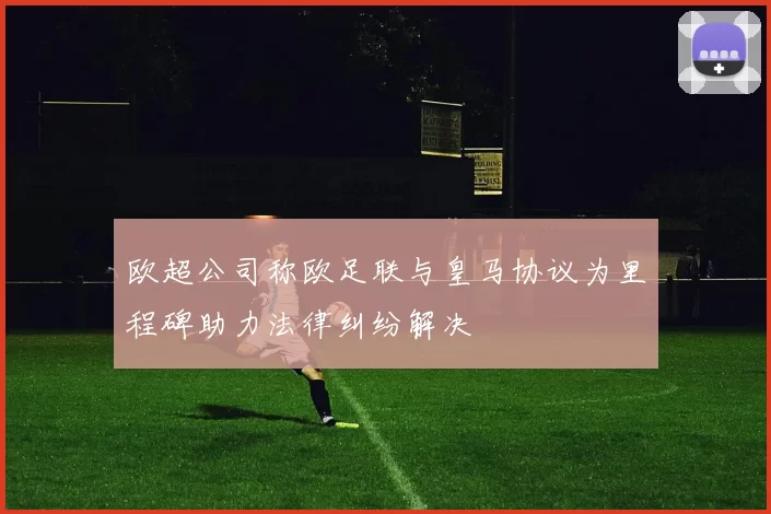欧超公司称欧足联与皇马协议为里程碑助力法律纠纷解决