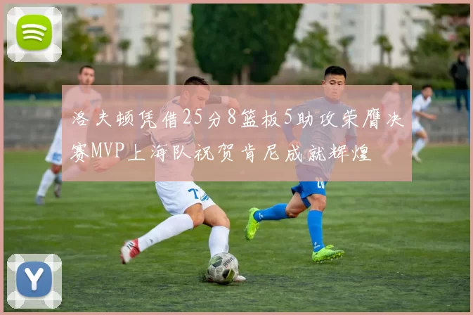 洛夫顿凭借25分8篮板5助攻荣膺决赛MVP上海队祝贺肯尼成就辉煌