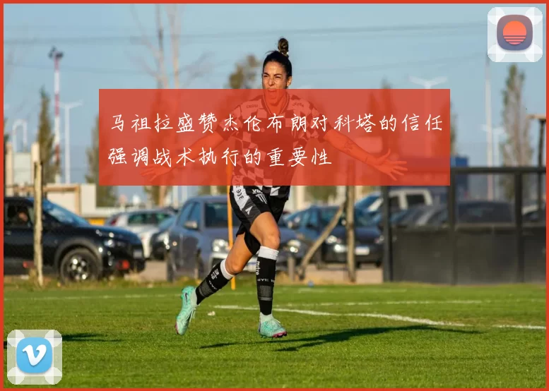 马祖拉盛赞杰伦布朗对科塔的信任强调战术执行的重要性