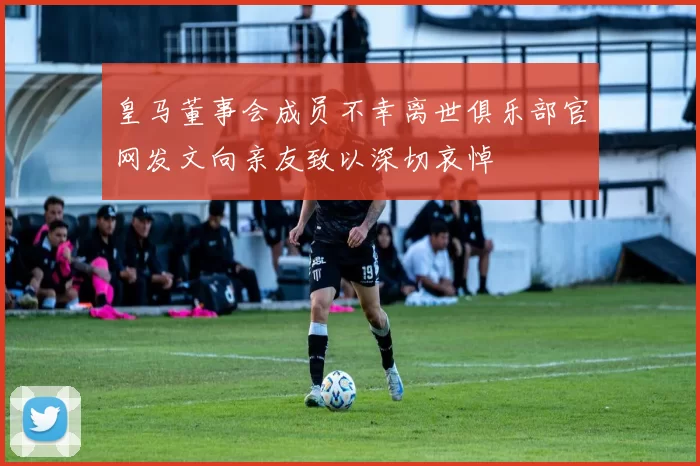 皇马董事会成员不幸离世俱乐部官网发文向亲友致以深切哀悼