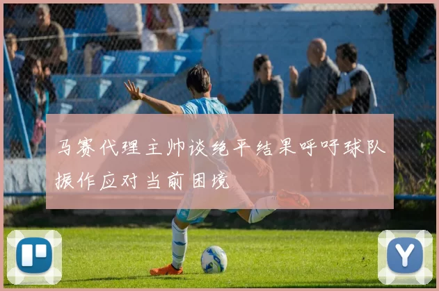 马赛代理主帅谈绝平结果呼吁球队振作应对当前困境
