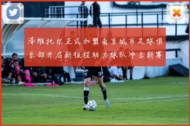 泽维托尔正式加盟南京城市足球俱乐部开启新征程助力球队冲击新赛季