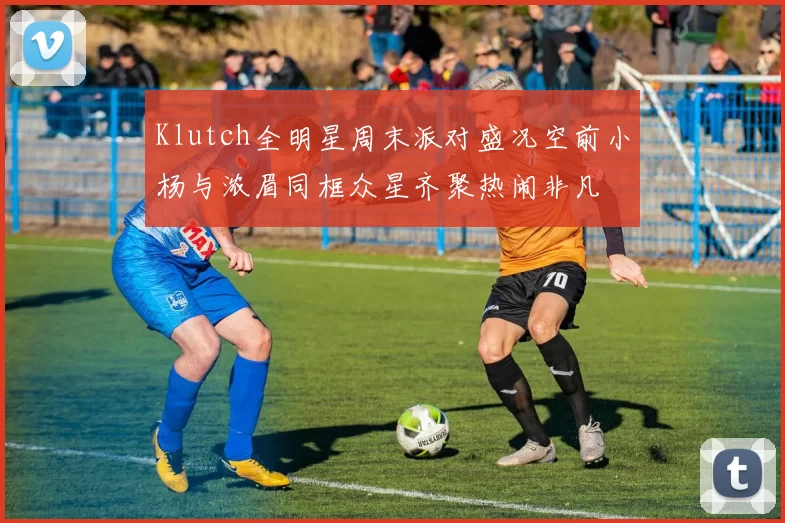 Klutch全明星周末派对盛况空前小杨与浓眉同框众星齐聚热闹非凡