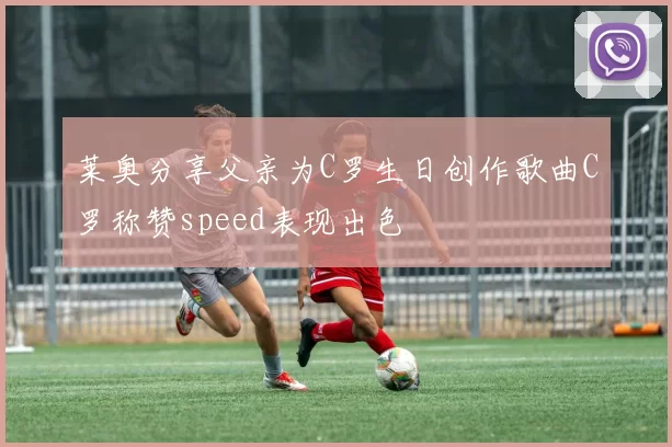 莱奥分享父亲为C罗生日创作歌曲C罗称赞speed表现出色