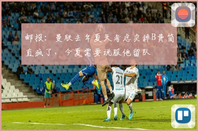 邮报：曼联去年夏天考虑卖掉B费简直疯了，今夏需要说服他留队