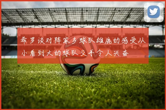 希罗谈对阵家乡球队雄鹿的感受从小看到大的球队交手令人兴奋