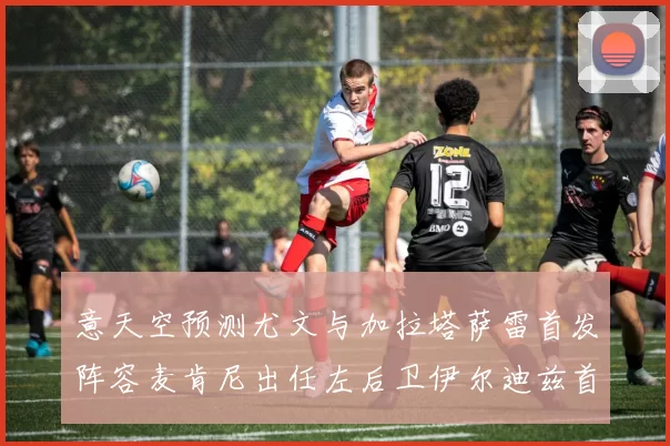 意天空预测尤文与加拉塔萨雷首发阵容麦肯尼出任左后卫伊尔迪兹首发出战