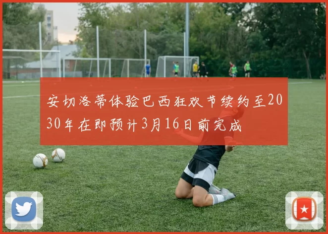 安切洛蒂体验巴西狂欢节续约至2030年在即预计3月16日前完成