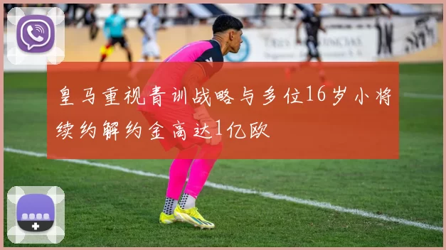 皇马重视青训战略与多位16岁小将续约解约金高达1亿欧