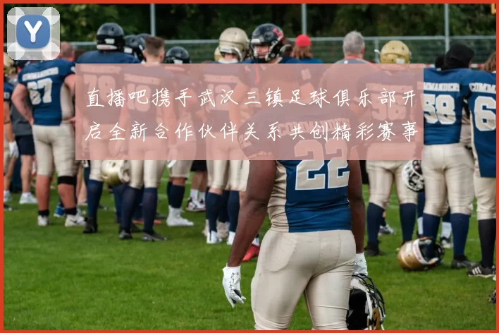 直播吧携手武汉三镇足球俱乐部开启全新合作伙伴关系共创精彩赛事体验