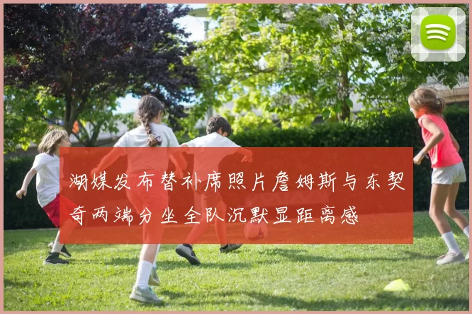 湖媒发布替补席照片詹姆斯与东契奇两端分坐全队沉默显距离感