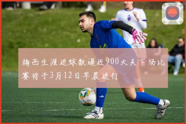 梅西生涯进球数逼近900大关下场比赛将于3月12日早晨进行