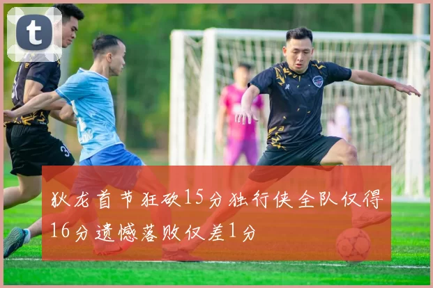 狄龙首节狂砍15分独行侠全队仅得16分遗憾落败仅差1分