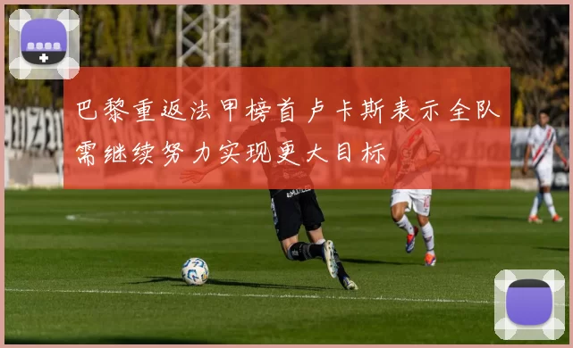 巴黎重返法甲榜首卢卡斯表示全队需继续努力实现更大目标