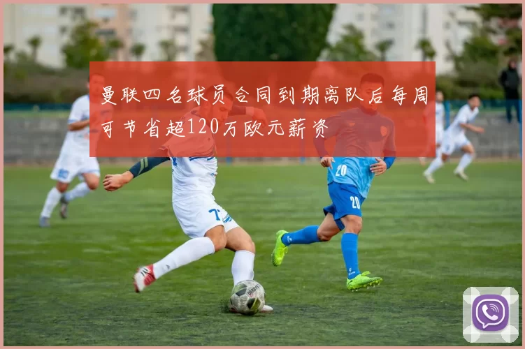 曼联四名球员合同到期离队后每周可节省超120万欧元薪资