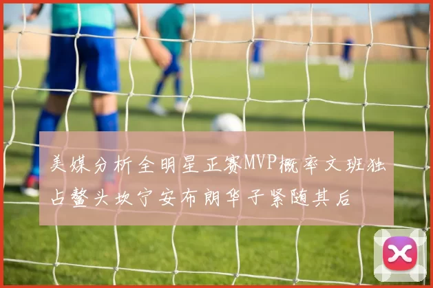 美媒分析全明星正赛MVP概率文班独占鳌头坎宁安布朗华子紧随其后