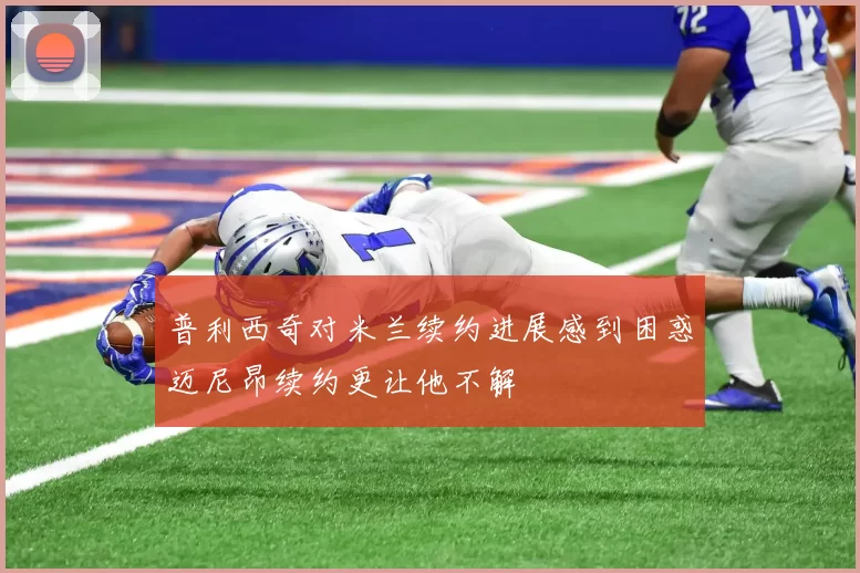 普利西奇对米兰续约进展感到困惑迈尼昂续约更让他不解